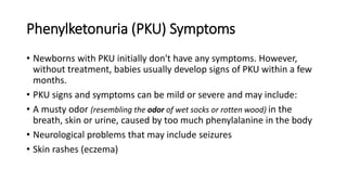 Phenylketonuria (PKU) Symptoms
• Newborns with PKU initially don't have any symptoms. However,
without treatment, babies usually develop signs of PKU within a few
months.
• PKU signs and symptoms can be mild or severe and may include:
• A musty odor (resembling the odor of wet socks or rotten wood) in the
breath, skin or urine, caused by too much phenylalanine in the body
• Neurological problems that may include seizures
• Skin rashes (eczema)
 