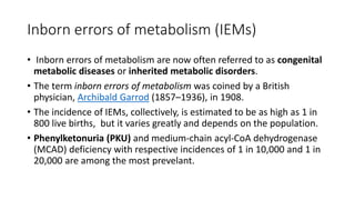 Inborn errors of metabolism (IEMs)
• Inborn errors of metabolism are now often referred to as congenital
metabolic diseases or inherited metabolic disorders.
• The term inborn errors of metabolism was coined by a British
physician, Archibald Garrod (1857–1936), in 1908.
• The incidence of IEMs, collectively, is estimated to be as high as 1 in
800 live births, but it varies greatly and depends on the population.
• Phenylketonuria (PKU) and medium-chain acyl-CoA dehydrogenase
(MCAD) deficiency with respective incidences of 1 in 10,000 and 1 in
20,000 are among the most prevelant.
 