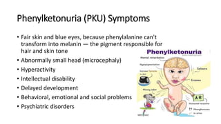 Phenylketonuria (PKU) Symptoms
• Fair skin and blue eyes, because phenylalanine can't
transform into melanin — the pigment responsible for
hair and skin tone
• Abnormally small head (microcephaly)
• Hyperactivity
• Intellectual disability
• Delayed development
• Behavioral, emotional and social problems
• Psychiatric disorders
 