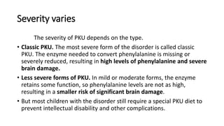 Severity varies
The severity of PKU depends on the type.
• Classic PKU. The most severe form of the disorder is called classic
PKU. The enzyme needed to convert phenylalanine is missing or
severely reduced, resulting in high levels of phenylalanine and severe
brain damage.
• Less severe forms of PKU. In mild or moderate forms, the enzyme
retains some function, so phenylalanine levels are not as high,
resulting in a smaller risk of significant brain damage.
• But most children with the disorder still require a special PKU diet to
prevent intellectual disability and other complications.
 