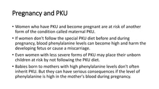 Pregnancy and PKU
• Women who have PKU and become pregnant are at risk of another
form of the condition called maternal PKU.
• If women don't follow the special PKU diet before and during
pregnancy, blood phenylalanine levels can become high and harm the
developing fetus or cause a miscarriage.
• Even women with less severe forms of PKU may place their unborn
children at risk by not following the PKU diet.
• Babies born to mothers with high phenylalanine levels don't often
inherit PKU. But they can have serious consequences if the level of
phenylalanine is high in the mother's blood during pregnancy.
 
