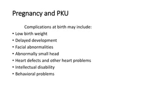 Pregnancy and PKU
Complications at birth may include:
• Low birth weight
• Delayed development
• Facial abnormalities
• Abnormally small head
• Heart defects and other heart problems
• Intellectual disability
• Behavioral problems
 