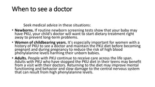When to see a doctor
Seek medical advice in these situations:
• Newborns. If routine newborn screening tests show that your baby may
have PKU, your child's doctor will want to start dietary treatment right
away to prevent long-term problems.
• Women of childbearing years. It's especially important for women with a
history of PKU to see a doctor and maintain the PKU diet before becoming
pregnant and during pregnancy to reduce the risk of high blood
phenylalanine levels harming their unborn babies.
• Adults. People with PKU continue to receive care across the life span.
Adults with PKU who have stopped the PKU diet in their teens may benefit
from a visit with their doctors. Returning to the diet may improve mental
functioning and behavior and slow damage to the central nervous system
that can result from high phenylalanine levels.
 