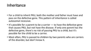 Inheritance
• For a child to inherit PKU, both the mother and father must have and
pass on the defective gene. This pattern of inheritance is called
autosomal recessive.
• It's possible for a parent to be a carrier — to have the defective gene
that causes PKU, but not have the disease. If only one parent has the
defective gene, there's no risk of passing PKU to a child, but it's
possible for the child to be a carrier.
• Most often, PKU is passed to children by two parents who are carriers
of the disorder, but don't know it.
 