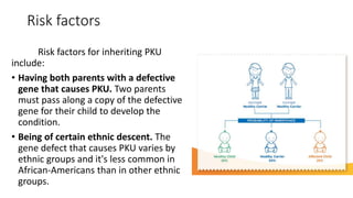 Risk factors
Risk factors for inheriting PKU
include:
• Having both parents with a defective
gene that causes PKU. Two parents
must pass along a copy of the defective
gene for their child to develop the
condition.
• Being of certain ethnic descent. The
gene defect that causes PKU varies by
ethnic groups and it's less common in
African-Americans than in other ethnic
groups.
 