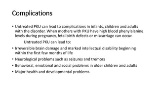 Complications
• Untreated PKU can lead to complications in infants, children and adults
with the disorder. When mothers with PKU have high blood phenylalanine
levels during pregnancy, fetal birth defects or miscarriage can occur.
Untreated PKU can lead to:
• Irreversible brain damage and marked intellectual disability beginning
within the first few months of life
• Neurological problems such as seizures and tremors
• Behavioral, emotional and social problems in older children and adults
• Major health and developmental problems
 