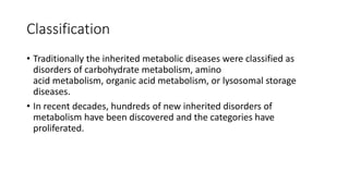 Classification
• Traditionally the inherited metabolic diseases were classified as
disorders of carbohydrate metabolism, amino
acid metabolism, organic acid metabolism, or lysosomal storage
diseases.
• In recent decades, hundreds of new inherited disorders of
metabolism have been discovered and the categories have
proliferated.
 