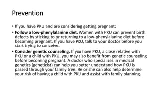 Prevention
• If you have PKU and are considering getting pregnant:
• Follow a low-phenylalanine diet. Women with PKU can prevent birth
defects by sticking to or returning to a low-phenylalanine diet before
becoming pregnant. If you have PKU, talk to your doctor before you
start trying to conceive.
• Consider genetic counseling. If you have PKU, a close relative with
PKU or a child with PKU, you may also benefit from genetic counseling
before becoming pregnant. A doctor who specializes in medical
genetics (geneticist) can help you better understand how PKU is
passed through your family tree. He or she can also help determine
your risk of having a child with PKU and assist with family planning.
 