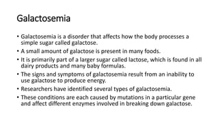 Galactosemia
• Galactosemia is a disorder that affects how the body processes a
simple sugar called galactose.
• A small amount of galactose is present in many foods.
• It is primarily part of a larger sugar called lactose, which is found in all
dairy products and many baby formulas.
• The signs and symptoms of galactosemia result from an inability to
use galactose to produce energy.
• Researchers have identified several types of galactosemia.
• These conditions are each caused by mutations in a particular gene
and affect different enzymes involved in breaking down galactose.
 
