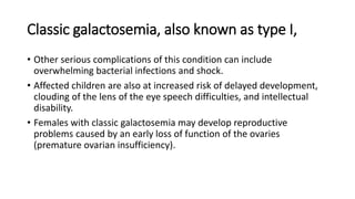 Classic galactosemia, also known as type I,
• Other serious complications of this condition can include
overwhelming bacterial infections and shock.
• Affected children are also at increased risk of delayed development,
clouding of the lens of the eye speech difficulties, and intellectual
disability.
• Females with classic galactosemia may develop reproductive
problems caused by an early loss of function of the ovaries
(premature ovarian insufficiency).
 