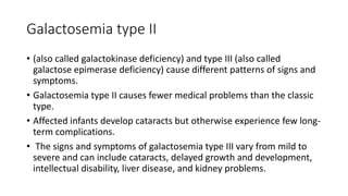 Galactosemia type II
• (also called galactokinase deficiency) and type III (also called
galactose epimerase deficiency) cause different patterns of signs and
symptoms.
• Galactosemia type II causes fewer medical problems than the classic
type.
• Affected infants develop cataracts but otherwise experience few long-
term complications.
• The signs and symptoms of galactosemia type III vary from mild to
severe and can include cataracts, delayed growth and development,
intellectual disability, liver disease, and kidney problems.
 