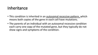 Inheritance
• This condition is inherited in an autosomal recessive pattern, which
means both copies of the gene in each cell have mutations.
• The parents of an individual with an autosomal recessive condition
each carry one copy of the mutated gene, but they typically do not
show signs and symptoms of the condition.
 