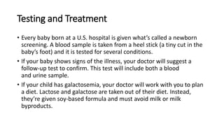 Testing and Treatment
• Every baby born at a U.S. hospital is given what’s called a newborn
screening. A blood sample is taken from a heel stick (a tiny cut in the
baby’s foot) and it is tested for several conditions.
• If your baby shows signs of the illness, your doctor will suggest a
follow-up test to confirm. This test will include both a blood
and urine sample.
• If your child has galactosemia, your doctor will work with you to plan
a diet. Lactose and galactose are taken out of their diet. Instead,
they’re given soy-based formula and must avoid milk or milk
byproducts.
 