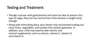 Testing and Treatment
• Though a person with galactosemia will never be able to process this
type of sugar, they can live normal lives if the disease is caught early
enough.
• Along with eliminating dairy, your doctor may recommend cutting out
some fruits, vegetables, and candies that contain galactose. In
addition, your child may need to take vitamin and
mineral supplements such as calcium, vitamin C, vitamin D,
and vitamin K.
 