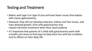 Testing and Treatment
• Babies with type II or type III also will have fewer issues than babies
with classic galactosemia.
• However, they still can develop cataracts, kidney and liver issues, and
have delayed growth. Girls with galactosemia may
require hormone treatment when they reach puberty.
• It’s important that parents of a child with galactosemia work with
a health care team to find ways to help them live with the condition
and its effects on their daily life.
 