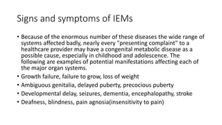 Signs and symptoms of IEMs
• Because of the enormous number of these diseases the wide range of
systems affected badly, nearly every "presenting complaint" to a
healthcare provider may have a congenital metabolic disease as a
possible cause, especially in childhood and adolescence. The
following are examples of potential manifestations affecting each of
the major organ systems.
• Growth failure, failure to grow, loss of weight
• Ambiguous genitalia, delayed puberty, precocious puberty
• Developmental delay, seizures, dementia, encephalopathy, stroke
• Deafness, blindness, pain agnosia(insensitivity to pain)
 
