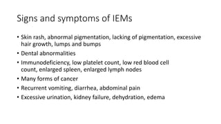 Signs and symptoms of IEMs
• Skin rash, abnormal pigmentation, lacking of pigmentation, excessive
hair growth, lumps and bumps
• Dental abnormalities
• Immunodeficiency, low platelet count, low red blood cell
count, enlarged spleen, enlarged lymph nodes
• Many forms of cancer
• Recurrent vomiting, diarrhea, abdominal pain
• Excessive urination, kidney failure, dehydration, edema
 