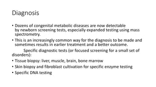 Diagnosis
• Dozens of congenital metabolic diseases are now detectable
by newborn screening tests, especially expanded testing using mass
spectrometry.
• This is an increasingly common way for the diagnosis to be made and
sometimes results in earlier treatment and a better outcome.
Specific diagnostic tests (or focused screening for a small set of
disorders):
• Tissue biopsy: liver, muscle, brain, bone marrow
• Skin biopsy and fibroblast cultivation for specific enzyme testing
• Specific DNA testing
 