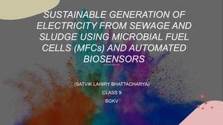 SUSTAINABLE GENERATION OF
ELECTRICITY FROM SEWAGE AND
SLUDGE USING MICROBIAL FUEL
CELLS (MFCs) AND AUTOMATED
BIOSENSORS
(SATVIK LAHIRY BHATTACHARYA)
CLASS 9
BGKV
 