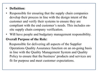 • Definition:
• Responsible for ensuring that the supply chain companies
develop their process in line with the design intent of the
customer and verify their systems to ensure they are
compliant with the end customer’s needs. This includes on-
site supply chain company verification.
• Will have people and budgetary management responsibility.
Overall Purpose of the Role:
Responsible for delivering all aspects of the Supplier
Operations Quality Assurance function on an on-going basis
in line with the Quality Management System and Quality
Policy to ensure that the business’ products and services are
fit for purpose and meet customer expectations.
 