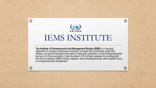 IEMS INSTITUTE
The Institute of Entrepreneurial and Management Studies (IEMS) is a one-stop
destination for all-age entrepreneurs looking to increase their productivity, polish their
abilities, and get the education they need to make their potential or current entrepreneurship
journey a lot more successful. It was founded in 2012 primary purpose of providing small
and micro enterprise (SME) training, research, and consulting services, with a specific focus
on entrepreneurship development.
 