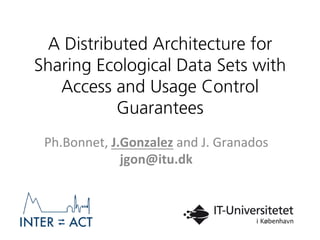 A Distributed Architecture for
Sharing Ecological Data Sets with
Access and Usage Control
Guarantees
Ph.Bonnet,	
  J.Gonzalez	
  and	
  J.	
  Granados	
  
jgon@itu.dk	
  
	
  
 