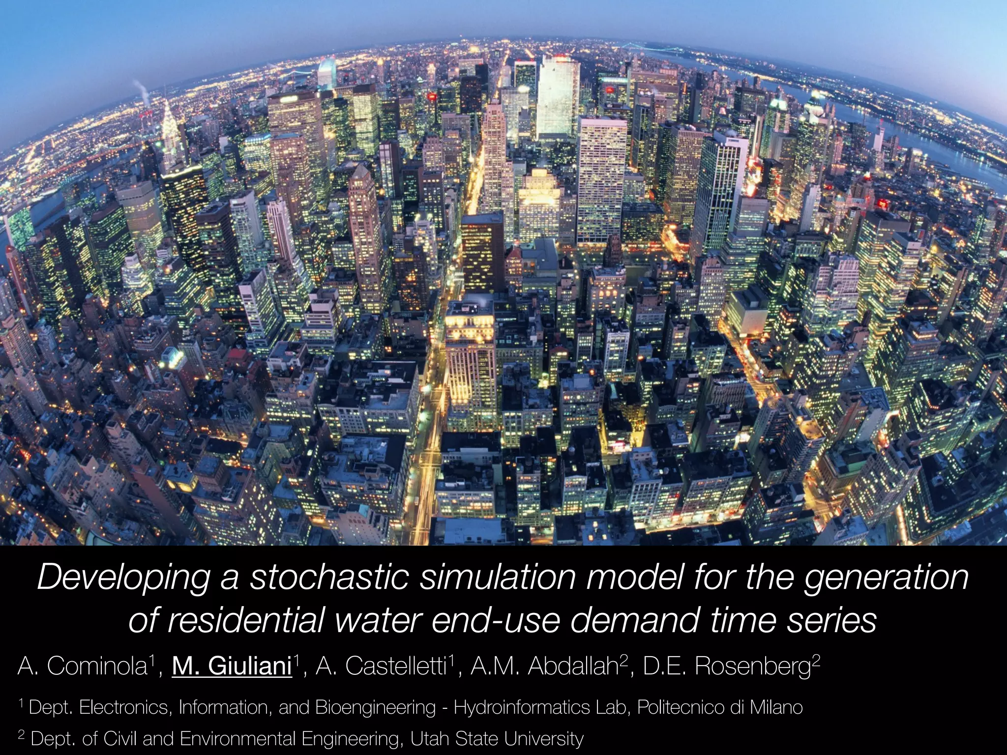 Developing a stochastic simulation model for the generation
of residential water end-use demand time series
A. Cominola1, M. Giuliani1, A. Castelletti1, A.M. Abdallah2, D.E. Rosenberg2
1 Dept. Electronics, Information, and Bioengineering - Hydroinformatics Lab, Politecnico di Milano
2 Dept. of Civil and Environmental Engineering, Utah State University
 