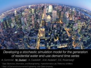 Developing a stochastic simulation model for the generation
of residential water end-use demand time series
A. Cominola1, M. Giuliani1, A. Castelletti1, A.M. Abdallah2, D.E. Rosenberg2
1 Dept. Electronics, Information, and Bioengineering - Hydroinformatics Lab, Politecnico di Milano
2 Dept. of Civil and Environmental Engineering, Utah State University
 