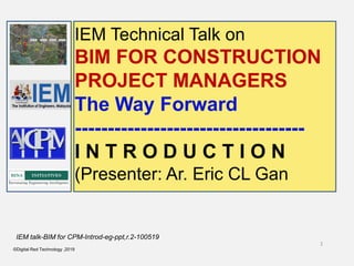 1
©Digital Red Technology ,2019
IEM talk-BIM for CPM-Introd-eg-ppt,r.2-100519
IEM Technical Talk on
BIM FOR CONSTRUCTION
PROJECT MANAGERS
The Way Forward
-----------------------------------
I N T R O D U C T I O N
(Presenter: Ar. Eric CL Gan
 
