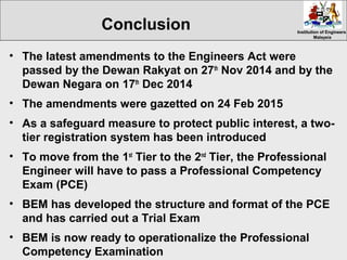 Institution of EngineersInstitution of Engineers
MalaysiaMalaysia
• The latest amendments to the Engineers Act were
passed by the Dewan Rakyat on 27th
Nov 2014 and by the
Dewan Negara on 17th
Dec 2014
• The amendments were gazetted on 24 Feb 2015
• As a safeguard measure to protect public interest, a two-
tier registration system has been introduced
• To move from the 1st
Tier to the 2nd
Tier, the Professional
Engineer will have to pass a Professional Competency
Exam (PCE)
• BEM has developed the structure and format of the PCE
and has carried out a Trial Exam
• BEM is now ready to operationalize the Professional
Competency Examination
Conclusion
 