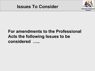 Institution of EngineersInstitution of Engineers
MalaysiaMalaysia
For amendments to the ProfessionalFor amendments to the Professional
Acts the following Issues to beActs the following Issues to be
considered …..considered …..
Issues To Consider
 