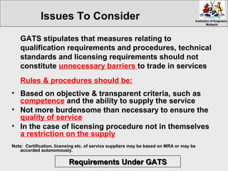 Institution of EngineersInstitution of Engineers
MalaysiaMalaysia
GATS stipulates that measures relating to
qualification requirements and procedures, technical
standards and licensing requirements should not
constitute unnecessary barriers to trade in services
Rules & procedures should be:
• Based on objective & transparent criteria, such as
competence and the ability to supply the service
• Not more burdensome than necessary to ensure the
quality of service
• In the case of licensing procedure not in themselves
a restriction on the supply
Note: Certification, licensing etc. of service suppliers may be based on MRA or may be
accorded autonomously.
Issues To Consider
Requirements Under GATSRequirements Under GATS
 