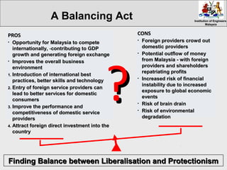 Institution of EngineersInstitution of Engineers
MalaysiaMalaysia
CONSCONS
• Foreign providers crowd outForeign providers crowd out
domestic providersdomestic providers
• Potential outflow of moneyPotential outflow of money
from Malaysia -from Malaysia - with foreignwith foreign
providers and shareholdersproviders and shareholders
repatriating profitsrepatriating profits
• Increased risk of financialIncreased risk of financial
instability due to increasedinstability due to increased
exposure to global economicexposure to global economic
eventsevents
• Risk of brain drainRisk of brain drain
• Risk of environmentalRisk of environmental
degradationdegradation
PROSPROS
• Opportunity for Malaysia to competeOpportunity for Malaysia to compete
internationally,internationally, --contributing to GDPcontributing to GDP
growth and generating foreign exchangegrowth and generating foreign exchange
• Improves the overall businessImproves the overall business
environmentenvironment
1.1. Introduction of international bestIntroduction of international best
practices, better skills and technologypractices, better skills and technology
2.2. Entry of foreign service providers canEntry of foreign service providers can
lead to better services for domesticlead to better services for domestic
consumersconsumers
3.3. Improve the performance andImprove the performance and
competitiveness of domestic servicecompetitiveness of domestic service
providersproviders
4.4. Attract foreign direct investment into theAttract foreign direct investment into the
countrycountry
??
A Balancing Act
Finding Balance between Liberalisation and ProtectionismFinding Balance between Liberalisation and Protectionism
 
