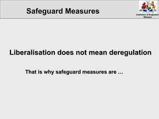 Institution of EngineersInstitution of Engineers
MalaysiaMalaysia
Liberalisation does not mean deregulationLiberalisation does not mean deregulation
That is why safeguard measures are …That is why safeguard measures are …
Safeguard Measures
 
