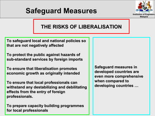 Institution of EngineersInstitution of Engineers
MalaysiaMalaysia
To safeguard local and national policies soTo safeguard local and national policies so
that are not negatively affectedthat are not negatively affected
To protect the public against hazards ofTo protect the public against hazards of
sub-standard services by foreign importssub-standard services by foreign imports
To ensure that liberalisation promotesTo ensure that liberalisation promotes
economic growth as originally intendedeconomic growth as originally intended
To ensure that local professionals canTo ensure that local professionals can
withstand any destabilizing and debilitatingwithstand any destabilizing and debilitating
effects from the entry of foreigneffects from the entry of foreign
professionals.professionals.
To prepare cTo prepare capacity building programmesapacity building programmes
for local professionalsfor local professionals
THE RISKS OF LIBERALISATIONTHE RISKS OF LIBERALISATION
Safeguard measures inSafeguard measures in
developed countries aredeveloped countries are
even more comprehensiveeven more comprehensive
when compared towhen compared to
developing countries …developing countries …
Safeguard Measures
 