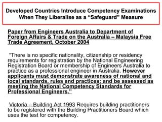 Paper from Engineers Australia to Department of
Foreign Affairs & Trade on the Australia – Malaysia Free
Trade Agreement, October 2004
“There is no specific nationality, citizenship or residency
requirements for registration by the National Engineering
Registration Board or membership of Engineers Australia to
practice as a professional engineer in Australia. However
applicants must demonstrate awareness of national and
local standards, rules and practices; and be assessed as
meeting the National Competency Standards for
Professional Engineers.”
Victoria – Building Act 1993 Requires building practitioners
to be registered with the Building Practitioners Board which
uses the test for competency.
Developed Countries Introduce Competency ExaminationsDeveloped Countries Introduce Competency Examinations
When They Liberalise as a “Safeguard” MeasureWhen They Liberalise as a “Safeguard” Measure
 