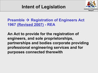 Institution of EngineersInstitution of Engineers
MalaysiaMalaysia
Intent of Legislation
Preamble  Registration of Engineers Act
1967 (Revised 2007) - REA
An Act to provide for the registration of
engineers, and sole proprietorships,
partnerships and bodies corporate providing
professional engineering services and for
purposes connected therewith
 