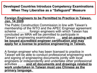 Foreign Engineers to be Permitted to Practice in Taiwan,
Jan. 14 2009
The Public Construction Commission in line with Taiwan’s
membership of the WTO and the APEC Engineer agreement
scheme …………foreign engineers with which Taiwan has
concluded an MRA will be permitted to participate in
Taiwan’s engineering examinations ….. and on passing will
be issued accredited engineer certification and may
apply for a license to practice engineering in Taiwan.
A foreign engineer who has been licensed to practice in
Taiwan will be able to conduct professional engineering work
and signing of engineering documents jointly with local
engineers or independently and undertake other professional
activities ……. and all documents and drawings related to
work undertaken in Taiwan must use Chinese as the
primary language.
Developed Countries Introduce Competency ExaminationsDeveloped Countries Introduce Competency Examinations
When They Liberalise as a “Safeguard” MeasureWhen They Liberalise as a “Safeguard” Measure
 