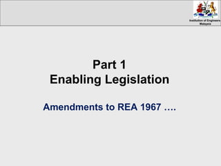 Institution of EngineersInstitution of Engineers
MalaysiaMalaysia
Part 1
Enabling Legislation
Amendments to REA 1967 ….
 
