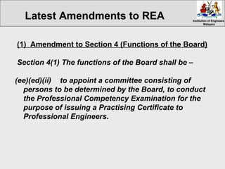 Institution of EngineersInstitution of Engineers
MalaysiaMalaysia
(1) Amendment to Section 4 (Functions of the Board)
Section 4(1) The functions of the Board shall be –
(ee)(ed)(ii) to appoint a committee consisting of
persons to be determined by the Board, to conduct
the Professional Competency Examination for the
purpose of issuing a Practising Certificate to
Professional Engineers.
Latest Amendments to REA
 