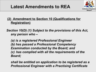 Institution of EngineersInstitution of Engineers
MalaysiaMalaysia
(2) Amendment to Section 10 (Qualifications for
Registration)
Section 10(D) (1) Subject to the provisions of this Act,
any person who –
(a) is a registered Professional Engineer
(b) has passed a Professional Competency
Examination conducted by the Board; and
(c) has complied with all the requirements of the
Board;
shall be entitled on application to be registered as a
Professional Engineer with a Practising Certificate
Latest Amendments to REA
 