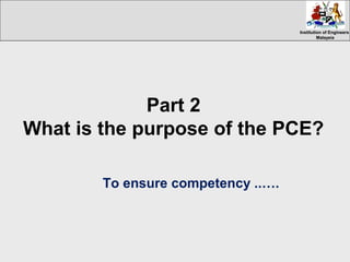 Institution of EngineersInstitution of Engineers
MalaysiaMalaysia
Part 2
What is the purpose of the PCE?
To ensure competency ..….
 