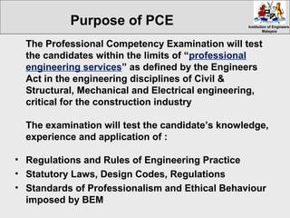 Institution of EngineersInstitution of Engineers
MalaysiaMalaysia
The Professional Competency Examination will test
the candidates within the limits of “professional
engineering services” as defined by the Engineers
Act in the engineering disciplines of Civil &
Structural, Mechanical and Electrical engineering,
critical for the construction industry
The examination will test the candidate’s knowledge,
experience and application of :
• Regulations and Rules of Engineering Practice
• Statutory Laws, Design Codes, Regulations
• Standards of Professionalism and Ethical Behaviour
imposed by BEM
Purpose of PCE
 