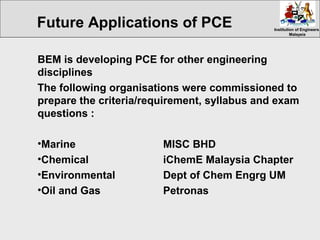 Institution of EngineersInstitution of Engineers
MalaysiaMalaysia
BEM is developing PCE for other engineering
disciplines
The following organisations were commissioned to
prepare the criteria/requirement, syllabus and exam
questions :
•Marine MISC BHD
•Chemical iChemE Malaysia Chapter
•Environmental Dept of Chem Engrg UM
•Oil and Gas Petronas
Future Applications of PCE
 