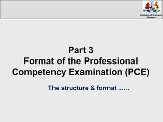 Institution of EngineersInstitution of Engineers
MalaysiaMalaysia
Part 3
Format of the Professional
Competency Examination (PCE)
The structure & format ..….
 