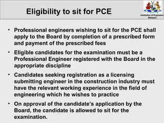 Institution of EngineersInstitution of Engineers
MalaysiaMalaysia
• Professional engineers wishing to sit for the PCE shall
apply to the Board by completion of a prescribed form
and payment of the prescribed fees
• Eligible candidates for the examination must be a
Professional Engineer registered with the Board in the
appropriate discipline
• Candidates seeking registration as a licensing
submitting engineer in the construction industry must
have the relevant working experience in the field of
engineering which he wishes to practice
• On approval of the candidate’s application by the
Board, the candidate is allowed to sit for the
examination.
Eligibility to sit for PCE
 