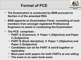Institution of EngineersInstitution of Engineers
MalaysiaMalaysia
• The Examination is conducted by BEM pursuant to
Section 4 of the amended REA
• BEM appoints an Examination Panel, consisting of such
members from amongst registered Professional
Engineers to assist in conducting the Examination
• The PCE comprises :
• PART A {Common}  Paper 1 (Objective) and Paper
2 (Subjective)
• PART B {Each discipline}  Paper 1 (Objective) and
Paper 2 (Subjective)
• Candidates can sit for PART A and B together or
separately
• Must pass both papers for both PARTs at one sitting
• The exam is an open book exam
Format of PCE
 