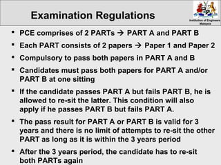 Institution of EngineersInstitution of Engineers
MalaysiaMalaysia
 PCE comprises of 2 PARTs  PART A and PART B
 Each PART consists of 2 papers  Paper 1 and Paper 2
 Compulsory to pass both papers in PART A and B
 Candidates must pass both papers for PART A and/or
PART B at one sitting
 If the candidate passes PART A but fails PART B, he is
allowed to re-sit the latter. This condition will also
apply if he passes PART B but fails PART A.
 The pass result for PART A or PART B is valid for 3
years and there is no limit of attempts to re-sit the other
PART as long as it is within the 3 years period
 After the 3 years period, the candidate has to re-sit
both PARTs again
Examination Regulations
 