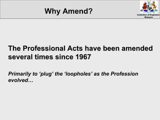 Institution of EngineersInstitution of Engineers
MalaysiaMalaysia
The Professional Acts have been amendedThe Professional Acts have been amended
several times since 1967several times since 1967
Primarily to ‘plug’ the ‘loopholes’ as the Profession
evolved…
Why Amend?
 