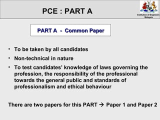 Institution of EngineersInstitution of Engineers
MalaysiaMalaysia
• To be taken by all candidates
• Non-technical in nature
• To test candidates’ knowledge of laws governing the
profession, the responsibility of the professional
towards the general public and standards of
professionalism and ethical behaviour
There are two papers for this PART  Paper 1 and Paper 2
PART A - Common PaperPART A - Common Paper
PCE : PART A
 